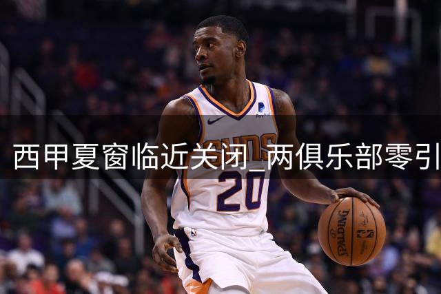 西甲夏窗临近关闭 两俱乐部零引援 三豪门豪掷超亿