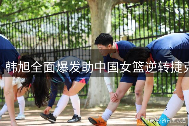 韩旭全面爆发助中国女篮逆转捷克获首胜