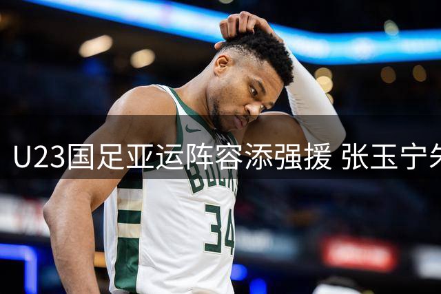 U23国足亚运阵容添强援 张玉宁朱辰杰领衔三线核心