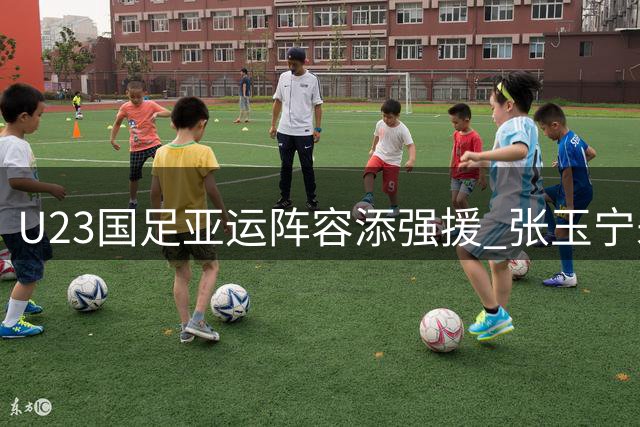 U23国足亚运阵容添强援 张玉宁朱辰杰领衔三线核心